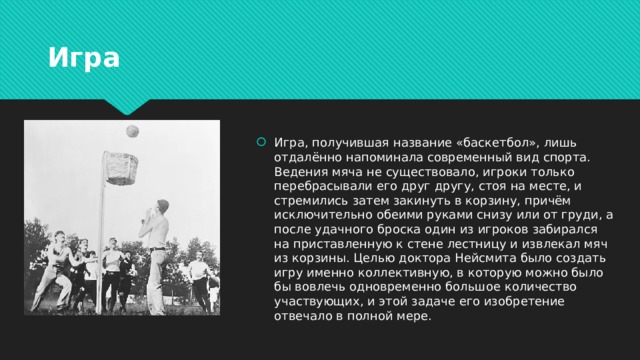 Игра Игра, получившая название «баскетбол», лишь отдалённо напоминала современный вид спорта. Ведения мяча не существовало, игроки только перебрасывали его друг другу, стоя на месте, и стремились затем закинуть в корзину, причём исключительно обеими руками снизу или от груди, а после удачного броска один из игроков забирался на приставленную к стене лестницу и извлекал мяч из корзины. Целью доктора Нейсмита было создать игру именно коллективную, в которую можно было бы вовлечь одновременно большое количество участвующих, и этой задаче его изобретение отвечало в полной мере. 