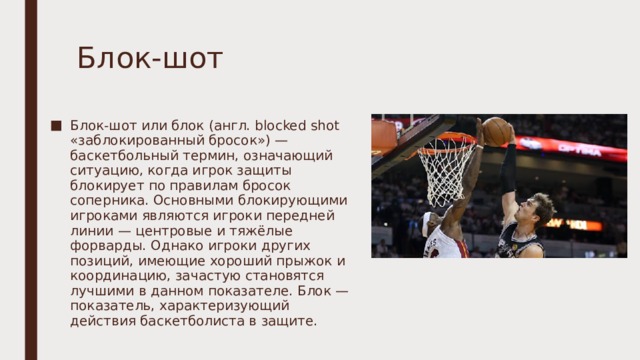 Блок-шот Блок-шот или блок (англ. blocked shot «заблокированный бросок») — баскетбольный термин, означающий ситуацию, когда игрок защиты блокирует по правилам бросок соперника. Основными блокирующими игроками являются игроки передней линии — центровые и тяжёлые форварды. Однако игроки других позиций, имеющие хороший прыжок и координацию, зачастую становятся лучшими в данном показателе. Блок — показатель, характеризующий действия баскетболиста в защите. 