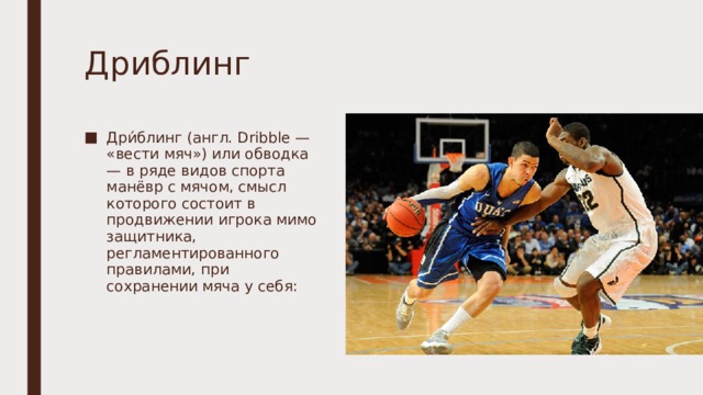 Дриблинг Дри́блинг (англ. Dribble — «вести мяч») или обводка — в ряде видов спорта манёвр с мячом, смысл которого состоит в продвижении игрока мимо защитника, регламентированного правилами, при сохранении мяча у себя: 