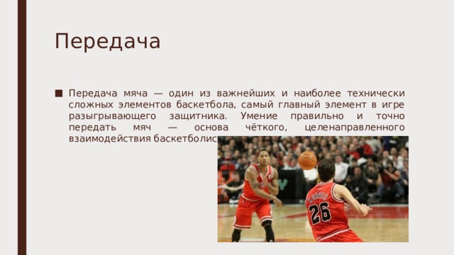 Передача Передача мяча — один из важнейших и наиболее технически сложных элементов баскетбола, самый главный элемент в игре разыгрывающего защитника. Умение правильно и точно передать мяч — основа чёткого, целенаправленного взаимодействия баскетболистов в игре. 