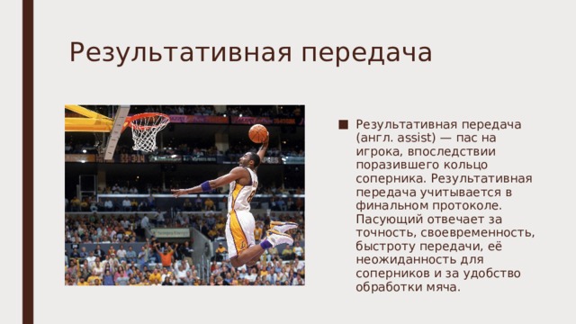 Результативная передача Результативная передача (англ. assist) — пас на игрока, впоследствии поразившего кольцо соперника. Результативная передача учитывается в финальном протоколе. Пасующий отвечает за точность, своевременность, быстроту передачи, её неожиданность для соперников и за удобство обработки мяча. 