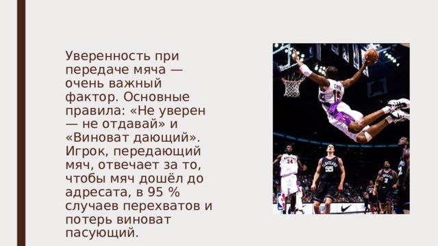 Уверенность при передаче мяча — очень важный фактор. Основные правила: «Не уверен — не отдавай» и «Виноват дающий». Игрок, передающий мяч, отвечает за то, чтобы мяч дошёл до адресата, в 95 % случаев перехватов и потерь виноват пасующий. 