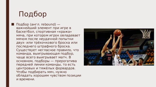 Подбор Подбор (англ. rebound) — важнейший элемент при игре в баскетбол, спортивная «кража» мяча, при котором игрок овладевает мячом после неудачной попытки двух- или трёхочкового броска или последнего штрафного броска. Существует негласное правило, что команда, выигрывающая подбор, чаще всего выигрывает матч. В основном, подборы — прерогатива передней линии команды, то есть центровых и тяжёлых форвардов. Чтобы подбирать мяч, нужно обладать хорошим чувством позиции и времени. 
