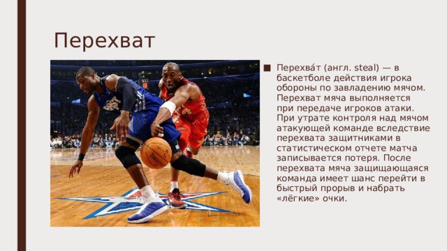 Перехват   Перехва́т (англ. steal) — в баскетболе действия игрока обороны по завладению мячом. Перехват мяча выполняется при передаче игроков атаки. При утрате контроля над мячом атакующей команде вследствие перехвата защитниками в статистическом отчете матча записывается потеря. После перехвата мяча защищающаяся команда имеет шанс перейти в быстрый прорыв и набрать «лёгкие» очки. 