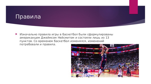 Правила Изначально правила игры в баскетбол были сформулированы американцем Джеймсом Нейсмитом и состояли лишь из 13 пунктов. Со временем баскетбол изменялся, изменений потребовали и правила. 