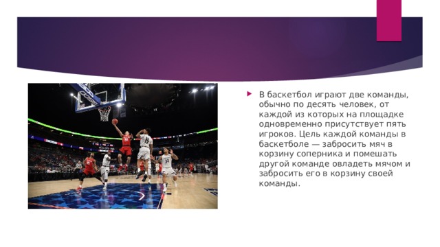 В баскетбол играют две команды, обычно по десять человек, от каждой из которых на площадке одновременно присутствует пять игроков. Цель каждой команды в баскетболе — забросить мяч в корзину соперника и помешать другой команде овладеть мячом и забросить его в корзину своей команды. 