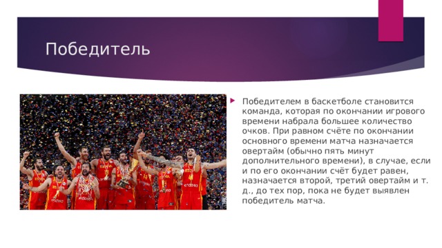 Победитель Победителем в баскетболе становится команда, которая по окончании игрового времени набрала большее количество очков. При равном счёте по окончании основного времени матча назначается овертайм (обычно пять минут дополнительного времени), в случае, если и по его окончании счёт будет равен, назначается второй, третий овертайм и т. д., до тех пор, пока не будет выявлен победитель матча. 