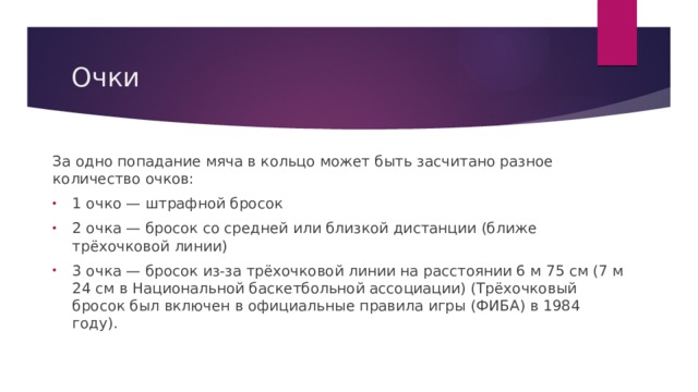 Очки За одно попадание мяча в кольцо может быть засчитано разное количество очков: 1 очко — штрафной бросок 2 очка — бросок со средней или близкой дистанции (ближе трёхочковой линии) 3 очка — бросок из-за трёхочковой линии на расстоянии 6 м 75 см (7 м 24 см в Национальной баскетбольной ассоциации) (Трёхочковый бросок был включен в официальные правила игры (ФИБА) в 1984 году). 