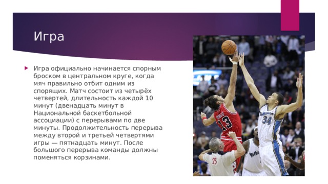 Игра Игра официально начинается спорным броском в центральном круге, когда мяч правильно отбит одним из спорящих. Матч состоит из четырёх четвертей, длительность каждой 10 минут (двенадцать минут в Национальной баскетбольной ассоциации) с перерывами по две минуты. Продолжительность перерыва между второй и третьей четвертями игры — пятнадцать минут. После большого перерыва команды должны поменяться корзинами. 
