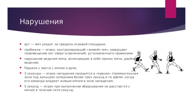 Нарушения аут — мяч уходит за пределы игровой площадки; пробежка — игрок, контролирующий «живой» мяч, совершает перемещение ног сверх ограничений, установленного правилами нарушение ведения мяча, включающее в себя пронос мяча, двойное ведение; Прыжок с места с мячом в руке; 3 секунды — игрок нападения находится в «краске» (прямоугольная зона под кольцом) соперника более трех секунд в то время, когда его команда владеет живым мячом в зоне нападения; 5 секунд — игрок при выполнении вбрасывания не расстается с мячом в течение пяти секунд; 