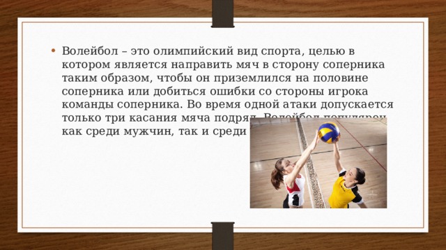 Волейбол – это олимпийский вид спорта, целью в котором является направить мяч в сторону соперника таким образом, чтобы он приземлился на половине соперника или добиться ошибки со стороны игрока команды соперника. Во время одной атаки допускается только три касания мяча подряд. Волейбол популярен как среди мужчин, так и среди женщин. 