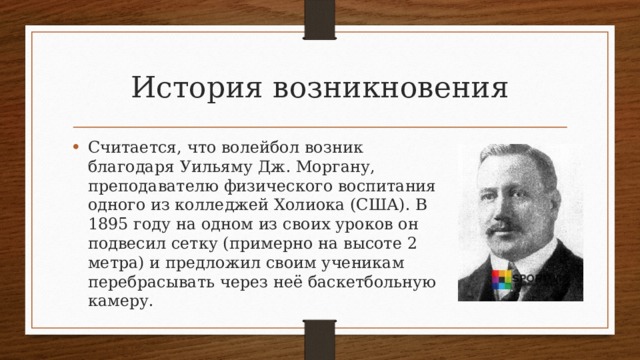 История возникновения Считается, что волейбол возник благодаря Уильяму Дж. Моргану, преподавателю физического воспитания одного из колледжей Холиока (США). В 1895 году на одном из своих уроков он подвесил сетку (примерно на высоте 2 метра) и предложил своим ученикам перебрасывать через неё баскетбольную камеру. 