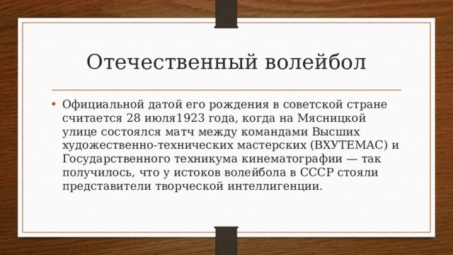 Отечественный волейбол Официальной датой его рождения в советской стране считается 28 июля1923 года, когда на Мясницкой улице состоялся матч между командами Высших художественно-технических мастерских (ВХУТЕМАС) и Государственного техникума кинематографии — так получилось, что у истоков волейбола в СССР стояли представители творческой интеллигенции. 