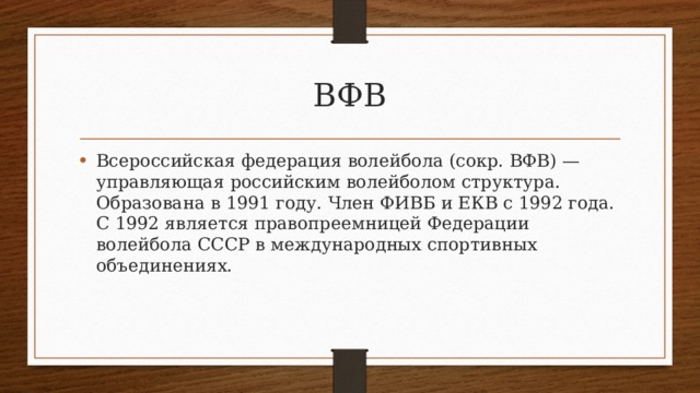 ВФВ Всероссийская федерация волейбола (сокр. ВФВ) — управляющая российским волейболом структура. Образована в 1991 году. Член ФИВБ и ЕКВ с 1992 года. С 1992 является правопреемницей Федерации волейбола СССР в международных спортивных объединениях. 