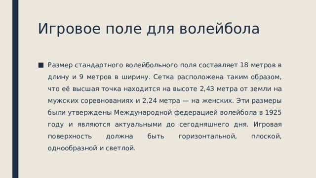 Игровое поле для волейбола Размер стандартного волейбольного поля составляет 18 метров в длину и 9 метров в ширину. Сетка расположена таким образом, что её высшая точка находится на высоте 2,43 метра от земли на мужских соревнованиях и 2,24 метра — на женских. Эти размеры были утверждены Международной федерацией волейбола в 1925 году и являются актуальными до сегодняшнего дня. Игровая поверхность должна быть горизонтальной, плоской, однообразной и светлой. 