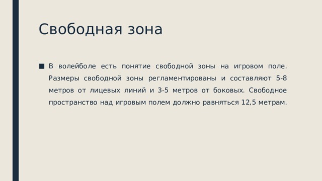 Свободная зона В волейболе есть понятие свободной зоны на игровом поле. Размеры свободной зоны регламентированы и составляют 5-8 метров от лицевых линий и 3-5 метров от боковых. Свободное пространство над игровым полем должно равняться 12,5 метрам. 