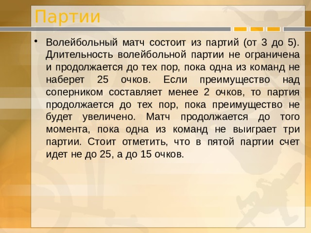 Партии Волейбольный матч состоит из партий (от 3 до 5). Длительность волейбольной партии не ограничена и продолжается до тех пор, пока одна из команд не наберет 25 очков. Если преимущество над соперником составляет менее 2 очков, то партия продолжается до тех пор, пока преимущество не будет увеличено. Матч продолжается до того момента, пока одна из команд не выиграет три партии. Стоит отметить, что в пятой партии счет идет не до 25, а до 15 очков. 