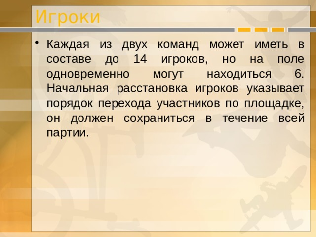 Игроки Каждая из двух команд может иметь в составе до 14 игроков, но на поле одновременно могут находиться 6. Начальная расстановка игроков указывает порядок перехода участников по площадке, он должен сохраниться в течение всей партии. 