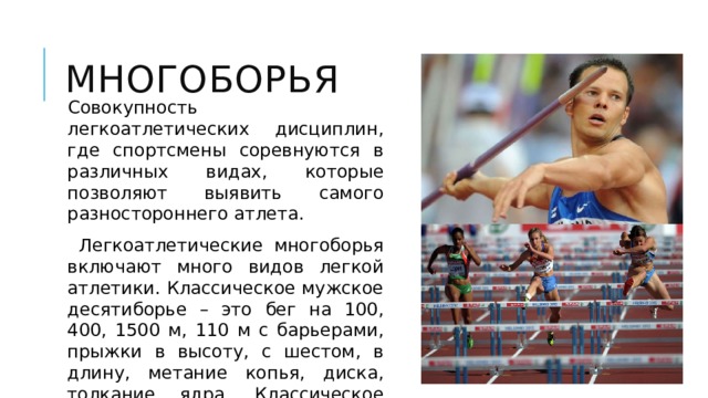 Многоборья Совокупность легкоатлетических дисциплин, где спортсмены соревнуются в различных видах, которые позволяют выявить самого разностороннего атлета.  Легкоатлетические многоборья включают много видов легкой атлетики. Классическое мужское десятиборье – это бег на 100, 400, 1500 м, 110 м с барьерами, прыжки в высоту, с шестом, в длину, метание копья, диска, толкание ядра. Классическое женское семиборье – это бег 100 м с барьерами, 200 м, 800 м, прыжки в длину и в высоту, метание копья и толкание ядра. 