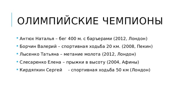 Олимпийские чемпионы  Антюх Наталья – бег 400 м. с баръерами (2012, Лондон)  Борчин Валерий – спортивная ходьба 20 км. (2008, Пекин)  Лысенко Татьяна – метание молота (2012, Лондон)  Слесаренко Елена – прыжки в высоту (2004, Афины)  Кирдяпкин Сергей  - спортивная ходьба 50 км (Лондон) 