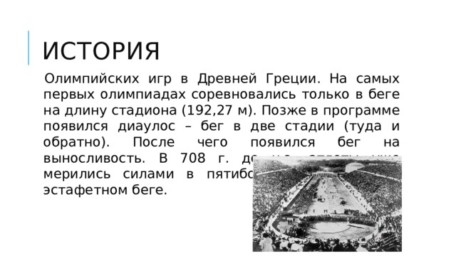 история Олимпийских игр в Древней Греции. На самых первых олимпиадах соревновались только в беге на длину стадиона (192,27 м). Позже в программе появился диаулос – бег в две стадии (туда и обратно). После чего появился бег на выносливость. В 708 г. до н.э. атлеты уже мерились силами в пятиборье, а позже в – эстафетном беге. 