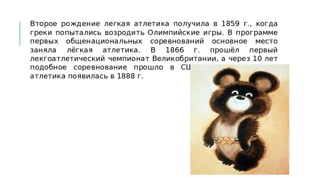 Второе рождение легкая атлетика получила в 1859 г., когда греки попытались возродить Олимпийские игры. В программе первых общенациональных соревнований основное место заняла лёгкая атлетика. В 1866 г. прошёл первый лекгоатлетический чемпионат Великобритании, а через 10 лет подобное соревнование прошло в США. В России легкая атлетика появилась в 1888 г. 