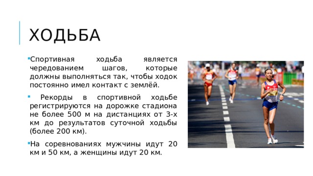 ходьба Спортивная ходьба является чередованием шагов, которые должны выполняться так, чтобы ходок постоянно имел контакт с землёй.  Рекорды в спортивной ходьбе регистрируются на дорожке стадиона не более 500 м на дистанциях от 3-х км до результатов суточной ходьбы (более 200 км). На соревнованиях мужчины идут 20 км и 50 км, а женщины идут 20 км. 