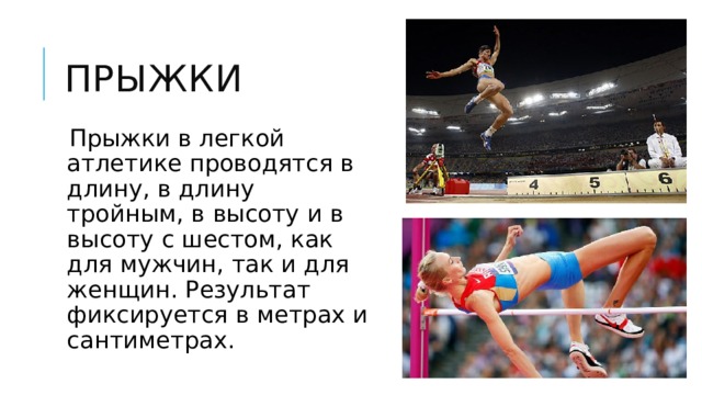 Прыжки Прыжки в легкой атлетике проводятся в длину, в длину тройным, в высоту и в высоту с шестом, как для мужчин, так и для женщин. Результат фиксируется в метрах и сантиметрах. 