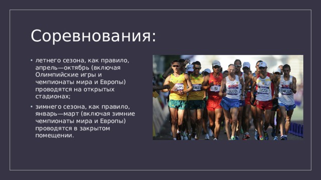 Соревнования: летнего сезона, как правило, апрель—октябрь (включая Олимпийские игры и чемпионаты мира и Европы) проводятся на открытых стадионах; зимнего сезона, как правило, январь—март (включая зимние чемпионаты мира и Европы) проводятся в закрытом помещении. 