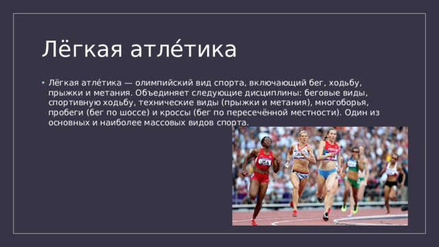 Лёгкая атле́тика Лёгкая атле́тика — олимпийский вид спорта, включающий бег, ходьбу, прыжки и метания. Объединяет следующие дисциплины: беговые виды, спортивную ходьбу, технические виды (прыжки и метания), многоборья, пробеги (бег по шоссе) и кроссы (бег по пересечённой местности). Один из основных и наиболее массовых видов спорта. 