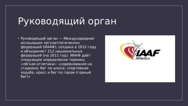 Руководящий орган Руководящий орган — Международная ассоциация легкоатлетических федераций (ИААФ), создана в 1912 году и объединяет 212 национальных федераций (на 2011 год). ИААФ даёт следующее определение термину «лёгкая атлетика»: «соревнования на стадионе, бег по шоссе, спортивная ходьба, кросс и бег по горам (горный бег)» 