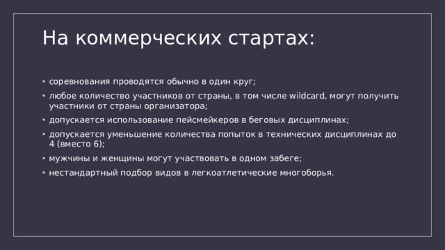 На коммерческих стартах:   соревнования проводятся обычно в один круг; любое количество участников от страны, в том числе wildcard, могут получить участники от страны организатора; допускается использование пейсмейкеров в беговых дисциплинах; допускается уменьшение количества попыток в технических дисциплинах до 4 (вместо 6); мужчины и женщины могут участвовать в одном забеге; нестандартный подбор видов в легкоатлетические многоборья. 