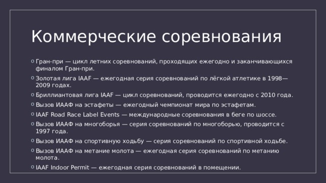 Коммерческие соревнования Гран-при — цикл летних соревнований, проходящих ежегодно и заканчивающихся финалом Гран-при. Золотая лига IAAF — ежегодная серия соревнований по лёгкой атлетике в 1998—2009 годах. Бриллиантовая лига IAAF — цикл соревнований, проводится ежегодно с 2010 года. Вызов ИААФ на эстафеты — ежегодный чемпионат мира по эстафетам. IAAF Road Race Label Events — международные соревнования в беге по шоссе. Вызов ИААФ на многоборья — серия соревнований по многоборью, проводится с 1997 года. Вызов ИААФ на спортивную ходьбу — серия соревнований по спортивной ходьбе. Вызов ИААФ на метание молота — ежегодная серия соревнований по метанию молота. IAAF Indoor Permit — ежегодная серия соревнований в помещении. 