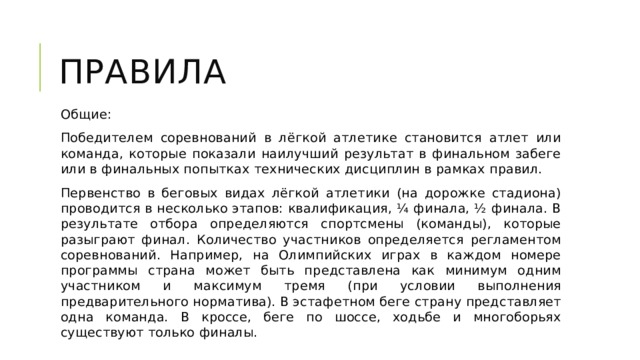 Правила Общие: Победителем соревнований в лёгкой атлетике становится атлет или команда, которые показали наилучший результат в финальном забеге или в финальных попытках технических дисциплин в рамках правил. Первенство в беговых видах лёгкой атлетики (на дорожке стадиона) проводится в несколько этапов: квалификация, ¼ финала, ½ финала. В результате отбора определяются спортсмены (команды), которые разыграют финал. Количество участников определяется регламентом соревнований. Например, на Олимпийских играх в каждом номере программы страна может быть представлена как минимум одним участником и максимум тремя (при условии выполнения предварительного норматива). В эстафетном беге страну представляет одна команда. В кроссе, беге по шоссе, ходьбе и многоборьях существуют только финалы. 