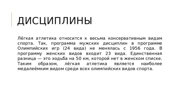 Дисциплины Лёгкая атлетика относится к весьма консервативным видам спорта. Так, программа мужских дисциплин в программе Олимпийских игр (24 вида) не менялась с 1956 года. В программу женских видов входит 23 вида. Единственная разница — это ходьба на 50 км, которой нет в женском списке. Таким образом, лёгкая атлетика является наиболее медалеёмким видом среди всех олимпийских видов спорта. 