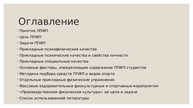Оглавление Понятие ППФП Цель ППФП Задачи ППФП Прикладные психофизические качества Прикладные психические качества и свойства личности Прикладные специальные качества Основные факторы, определяющие содержание ППФП студентов Методика подбора средств ППФП и видов спорта Отдельные прикладные физические упражнения Массовые оздоровительные физкультурные и спортивные мероприятия «Производственная физическая культура»: ее цели и задачи Список использованной литературы   