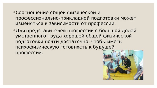 Соотношение общей физической и профессионально-прикладной подготовки может изменяться в зависимости от профессии. Для представителей профессий с большой долей умственного труда хорошей общей физической подготовки почти достаточно, чтобы иметь психофизическую готовность к будущей профессии. 