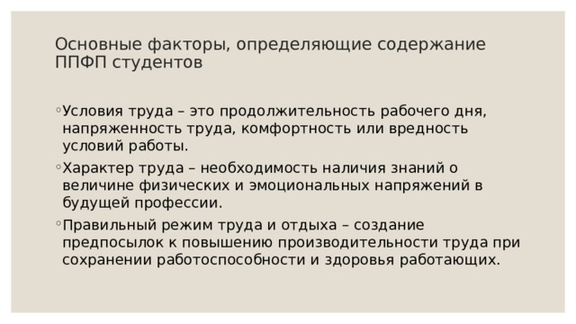 Основные факторы, определяющие содержание ППФП студентов   Условия труда – это продолжительность рабочего дня, напряженность труда, комфортность или вредность условий работы. Характер труда – необходимость наличия знаний о величине физических и эмоциональных напряжений в будущей профессии. Правильный режим труда и отдыха – создание предпосылок к повышению производительности труда при сохранении работоспособности и здоровья работающих. 