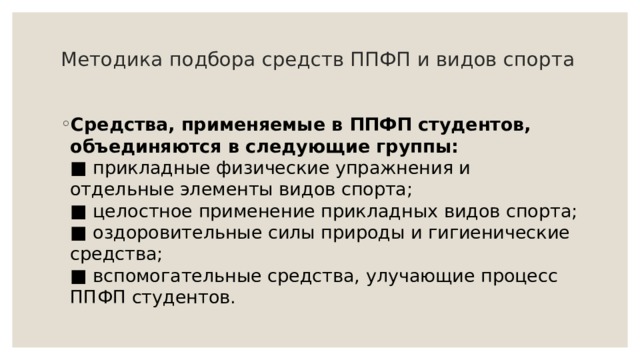 Методика подбора средств ППФП и видов спорта   Средства, применяемые в ППФП студентов, объединяются в следующие группы:  ■ прикладные физические упражнения и отдельные элементы видов спорта;  ■ целостное применение прикладных видов спорта;  ■ оздоровительные силы природы и гигиенические средства;  ■ вспомогательные средства, улучающие процесс ППФП студентов. 