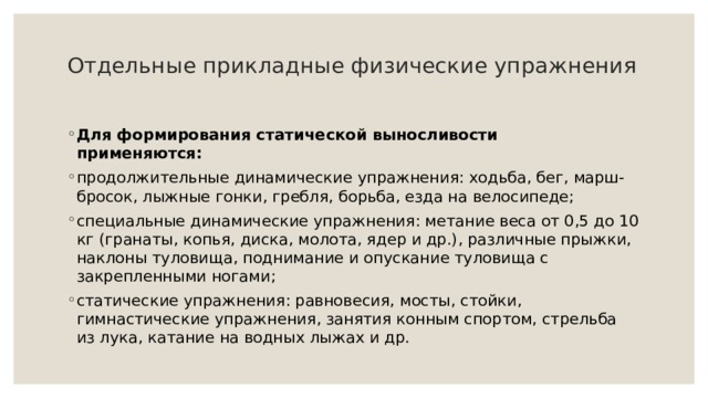 Отдельные прикладные физические упражнения   Для формирования статической выносливости  применяются: продолжительные динамические упражнения: ходьба, бег, марш-бросок, лыжные гонки, гребля, борьба, езда на велосипеде; специальные динамические упражнения: метание веса от 0,5 до 10 кг (гранаты, копья, диска, молота, ядер и др.), различные прыжки, наклоны туловища, поднимание и опускание туловища с закрепленными ногами; статические упражнения: равновесия, мосты, стойки, гимнастические упражнения, занятия конным спортом, стрельба из лука, катание на водных лыжах и др. 