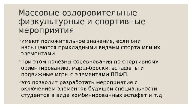 Массовые оздоровительные физкультурные и спортивные мероприятия имеют положительное значение, если они насыщаются прикладными видами спорта или их элементами. при этом полезны соревнования по спортивному ориентированию, марш-броски, эстафеты и подвижные игры с элементами ППФП. это позволит разработать мероприятия с включением элементов будущей специальности студентов в виде комбинированных эстафет и т.д. 