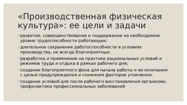 «Производственная физическая культура»: ее цели и задачи развитие, совершенствование и поддержание на необходимом уровне трудоспособности работающих; длительное сохранение работоспособности в условиях производства, не всегда благоприятных; разработка и применение на практике рациональных условий и режимов труда и отдыха в рамках рабочего дня; создание благоприятного фона для начала работы и ее окончания с целью предупреждения и снижения факторов утомления; создание условий для после рабочего восстановления организма; профилактика профессиональных заболеваний 