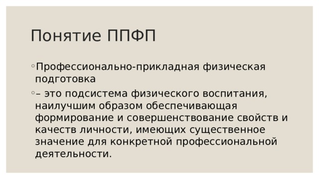 Понятие ППФП Профессионально-прикладная физическая подготовка – это подсистема физического воспитания, наилучшим образом обеспечивающая формирование и совершенствование свойств и качеств личности, имеющих существенное значение для конкретной профессиональной деятельности. 