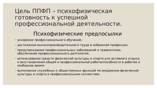 Цель ППФП – психофизическая готовность к успешной профессиональной деятельности. Психофизические предпосылки ускорение профессионального обучения; достижение высокопроизводительного труда в избранной профессии; предупреждение профессиональных заболеваний и травматизма, обеспечение профессионального долголетия; использование средств физической культуры и спорта для активного отдыха и восстановления общей и профессиональной работоспособности в рабочее и свободное время; выполнение служебных и общественных функций по внедрению физической культуры и спорта в профессиональном коллективе. 