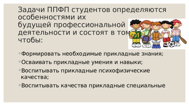 Задачи ППФП студентов определяются особенностями их  будущей профессиональной деятельности и состоят в том,  чтобы: Формировать необходимые прикладные знания; Осваивать прикладные умения и навыки; Воспитывать прикладные психофизические  качества; Воспитывать качества прикладные специальные 