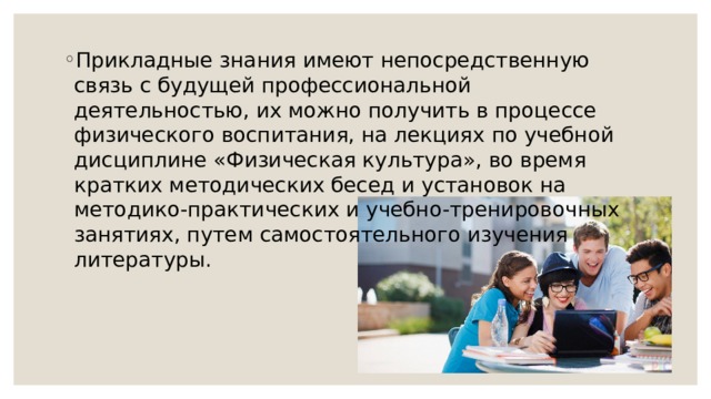 Прикладные знания имеют непосредственную связь с будущей профессиональной деятельностью, их можно получить в процессе физического воспитания, на лекциях по учебной дисциплине «Физическая культура», во время кратких методических бесед и установок на методико-практических и учебно-тренировочных занятиях, путем самостоятельного изучения литературы. 