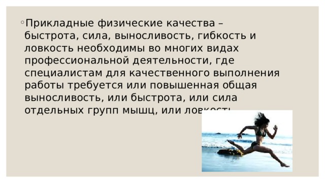 Прикладные физические качества – быстрота, сила, выносливость, гибкость и ловкость необходимы во многих видах профессиональной деятельности, где специалистам для качественного выполнения работы требуется или повышенная общая выносливость, или быстрота, или сила отдельных групп мышц, или ловкость. 