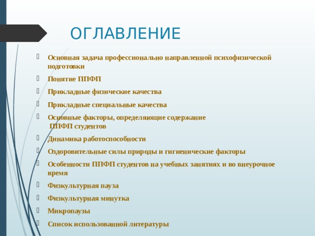 ОГЛАВЛЕНИЕ Основная задача профессионально направленной психофизической подготовки Понятие ППФП Прикладные физические качества Прикладные специальные качества Основные факторы, определяющие содержание  ППФП студентов Динамика работоспособности Оздоровительные силы природы и гигиенические факторы  Особенности ППФП студентов на учебных занятиях и во внеурочное время Физкультурная пауза Физкультурная минутка Микропаузы Список использованной литературы 