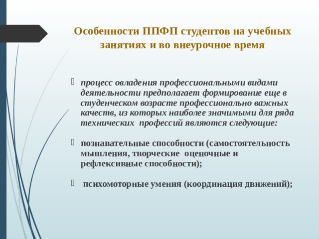 Особенности ППФП студентов на учебных занятиях и во внеурочное время   процесс овладения профессиональными видами деятельности предполагает формирование еще в студенческом возрасте профессионально важных качеств, из которых наиболее значимыми для ряда технических профессий являются следующие:  познавательные способности (самостоятельность мышления, творческие оценочные и рефлексивные способности);   психомоторные умения (координация движений);   