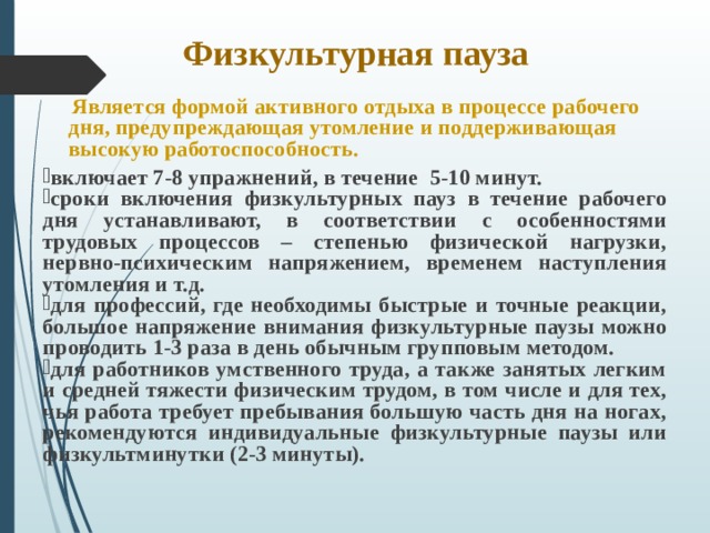 Физкультурная пауза  Является формой активного отдыха в процессе рабочего дня, предупреждающая утомление и поддерживающая высокую работоспособность.  включает 7-8 упражнений, в течение 5-10 минут. сроки включения физкультурных пауз в течение рабочего дня устанавливают, в соответствии с особенностями трудовых процессов – степенью физической нагрузки, нервно-психическим напряжением, временем наступления утомления и т.д. для профессий, где необходимы быстрые и точные реакции, большое напряжение внимания физкультурные паузы можно проводить 1-3 раза в день обычным групповым методом. для работников умственного труда, а также занятых легким и средней тяжести физическим трудом, в том числе и для тех, чья работа требует пребывания большую часть дня на ногах, рекомендуются индивидуальные физкультурные паузы или физкультминутки (2-3 минуты). 
